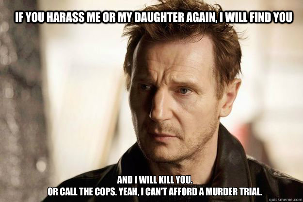 If you harass me or my daughter again, I will find you and I will kill you.
Or call the cops. Yeah, I can't afford a murder trial.  Liam neeson