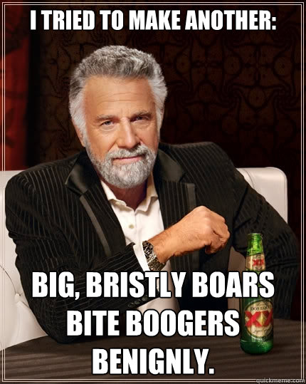 I tried to make another: Big, bristly boars bite boogers benignly.  The Most Interesting Man In The World