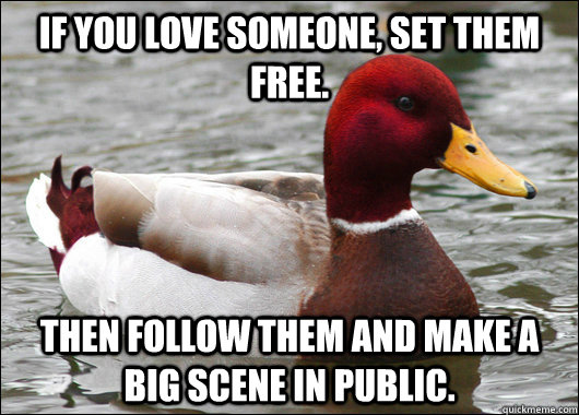 If you love someone, set them free. Then follow them and make a big scene in public.  Malicious Advice Mallard