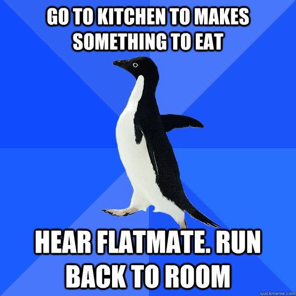 Go to kitchen to makes something to eat Hear flatmate. Run back to room   Socially Awkward Penguin