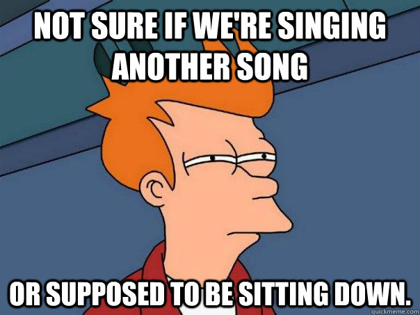 Not sure if we're singing another song Or supposed to be sitting down. - Not sure if we're singing another song Or supposed to be sitting down.  Futurama Fry