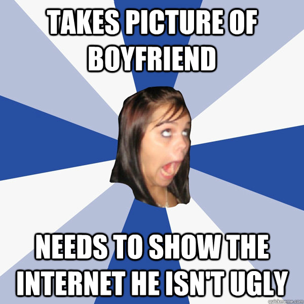TAKES PICTURE OF BOYFRIEND NEEDS TO SHOW THE INTERNET HE ISN'T UGLY  Annoying Facebook Girl