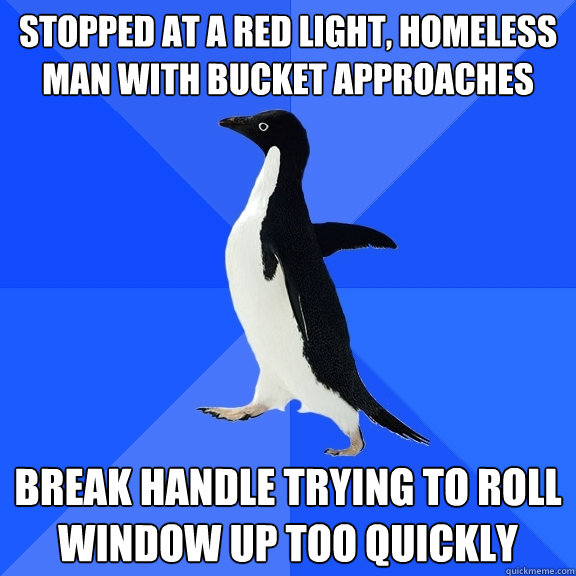 stopped at a red light, homeless man with bucket approaches break handle trying to roll window up too quickly  Socially Awkward Penguin