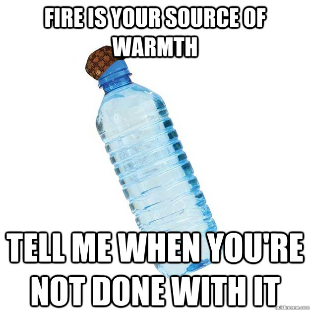 Fire is your source of warmth Tell me when you're not done with it  Scumbag Water