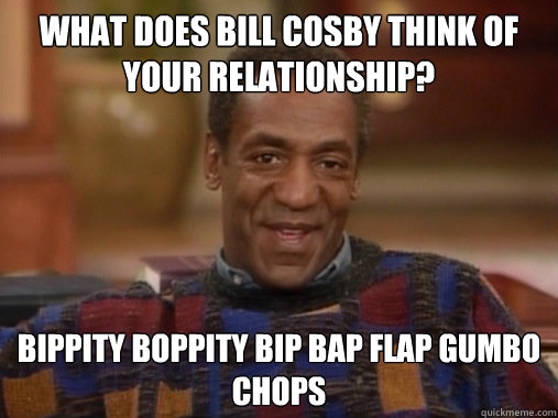 What does bill cosby think of your relationship? Bippity boppity bip bap flap gumbo chops  Happy Birthday Bill Cosby