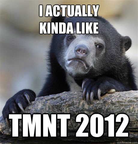 I actually 
kinda like Tmnt 2012  Confession Bear