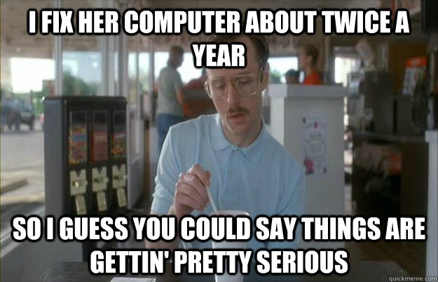 I fix her computer about twice a year so i guess you could say things are gettin' pretty serious - I fix her computer about twice a year so i guess you could say things are gettin' pretty serious  Misc