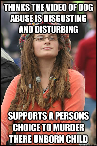 Thinks the video of dog abuse is disgusting and disturbing Supports a persons choice to murder there unborn child  College Liberal