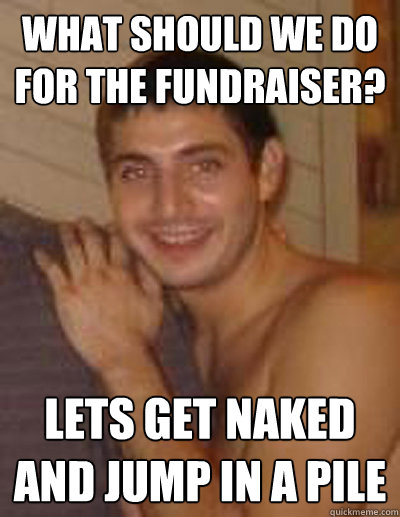 what should we do for the fundraiser? lets get naked and jump in a pile  