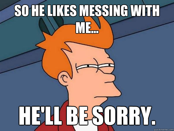 so He likes messing with me... He'll be sorry.  Futurama Fry