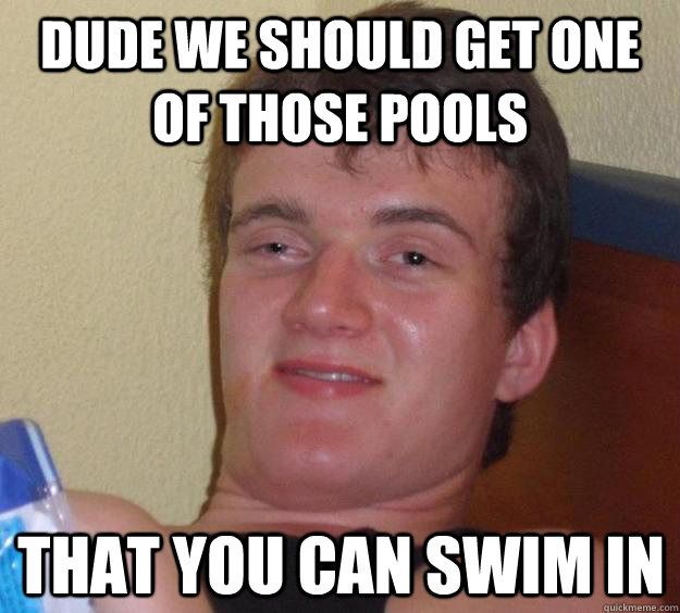 dude we should get one of those pools that you can swim in  10 Guy