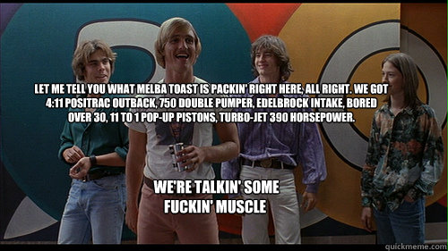 Let me tell you what Melba Toast is packin' right here, all right. We got 4:11 Positrac outback, 750 double pumper, Edelbrock intake, bored over 30, 11 to 1 pop-up pistons, turbo-jet 390 horsepower.  We're talkin' some fuckin' muscle - Let me tell you what Melba Toast is packin' right here, all right. We got 4:11 Positrac outback, 750 double pumper, Edelbrock intake, bored over 30, 11 to 1 pop-up pistons, turbo-jet 390 horsepower.  We're talkin' some fuckin' muscle  Wooderson  Dazed and Confused