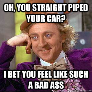 Oh, you straight piped your car? I bet you feel like such a bad ass  Condescending Wonka