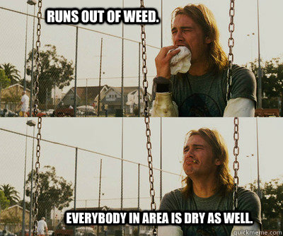          Runs out of weed.                          Everybody in area is dry as well. -          Runs out of weed.                          Everybody in area is dry as well.  First World Stoner Problems