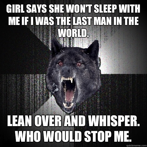 Girl says she won't sleep with me if I was the last man in the world. Lean over and whisper. Who would stop me.  Insanity Wolf