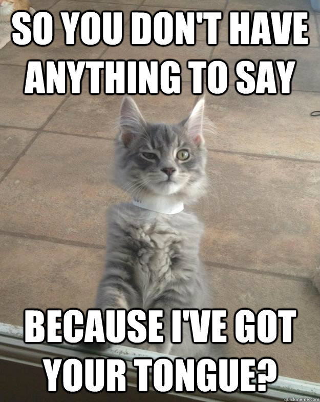So you don't have anything to say Because I've got your tongue?  