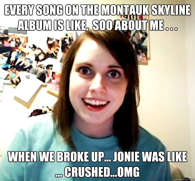 every song on the montauk skyline album is like,  soo about me . . . when we broke up... jonie was like ... crushed...omg  Overly Attached Girlfriend