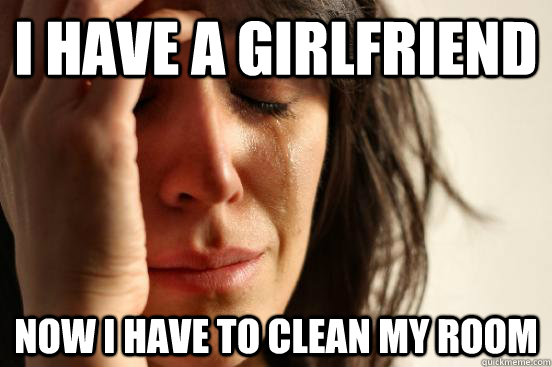 I have a girlfriend now I have to clean my room  First World Problems