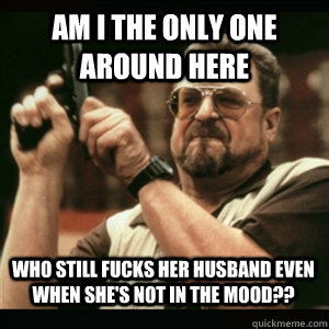 Am i the only one around here Who still fucks her husband even when she's not in the mood??  