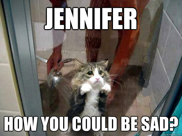 JENNIFER HOW YOU COULD BE SAD?  Shower kitty
