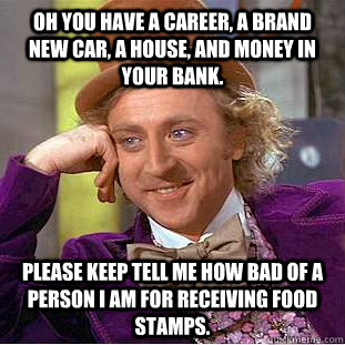 Oh you have a career, a brand new car, a house, and money in your bank. please keep tell me how bad of a person i am for receiving food stamps.  Condescending Wonka
