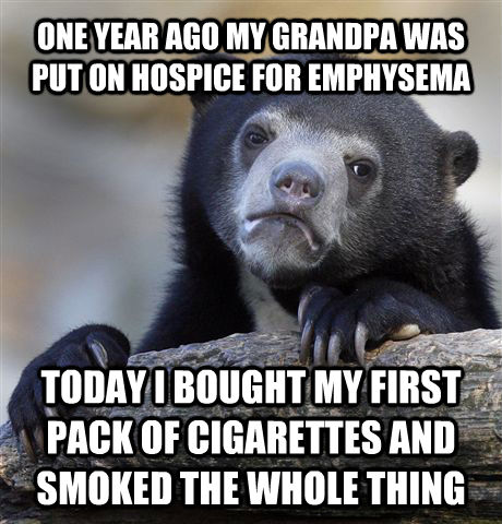 ONE YEAR AGO MY GRANDPA WAS PUT ON HOSPICE FOR EMPHYSEMA TODAY I BOUGHT MY FIRST PACK OF CIGARETTES AND SMOKED THE WHOLE THING  Confession Bear