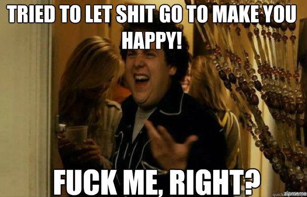 TRIED TO LET SHIT GO TO MAKE YOU HAPPY! FUCK ME, RIGHT?  fuck me right