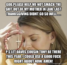 GOD,PLEASE HELP ME NOT SMACK THE SHIT OUT OF MY MOTHER IN LAW, LAST THANKSGIVING DIDNT GO SO WELL...... P.S LET DAVES COUSIN TONY BE THERE THIS YEAR, I COULD USE A GOOD FUCK RIGHT ABOUT NOW, AMEN!  