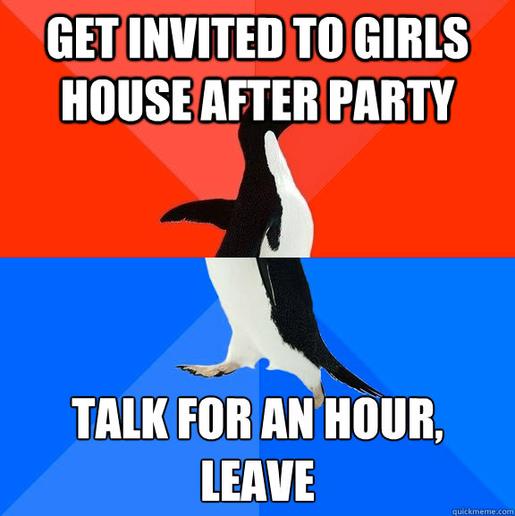 Get invited to girls house after party Talk for an hour,
leave  Socially Awesome Awkward Penguin