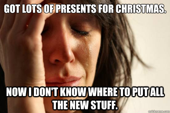 Got lots of presents for christmas. Now I don't know where to put all the new stuff.  First World Problems