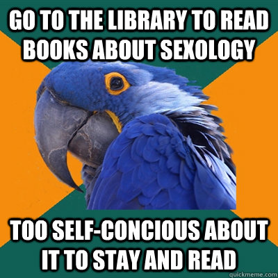 GO TO THE LIBRARY TO READ BOOKS ABOUT SEXOLOGY TOO SELF-CONCIOUS ABOUT IT TO STAY AND READ  Paranoid Parrot