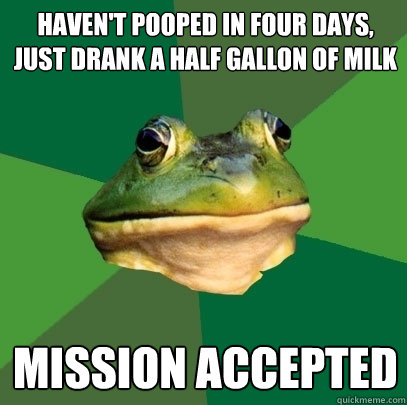 haven't pooped in four days, just drank a half gallon of milk
 mission accepted  Foul Bachelor Frog
