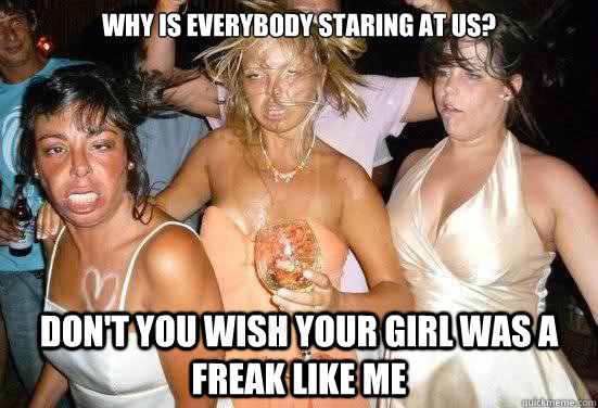 why is everybody staring at us? don't you wish your girl was a freak like me  