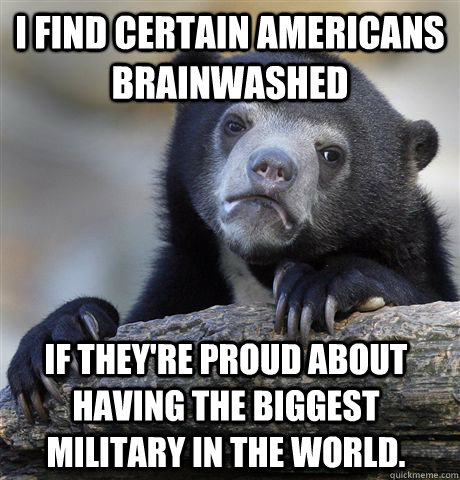 i find certain americans brainwashed If they're proud about having the biggest military in the world.  Confession Bear