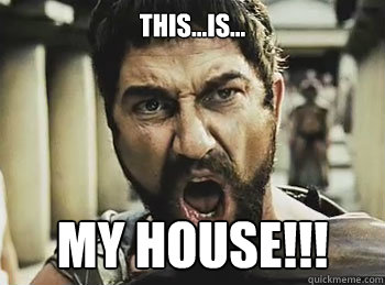 this...is... my house!!!  THIS IS SPARTA