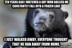 Ten years ago I watched a guy who bullied me constantly fall into a frozen lake. I just walked away, everyone thought that he ran away from home.  