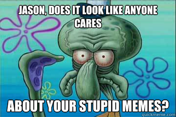 Jason, Does it look like anyone cares about your stupid memes?  