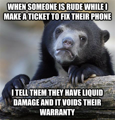 WHEN SOMEONE IS RUDE WHILE I MAKE A TICKET TO FIX THEIR PHONE I TELL THEM THEY HAVE LIQUID DAMAGE AND IT VOIDS THEIR WARRANTY - WHEN SOMEONE IS RUDE WHILE I MAKE A TICKET TO FIX THEIR PHONE I TELL THEM THEY HAVE LIQUID DAMAGE AND IT VOIDS THEIR WARRANTY  Confession Bear