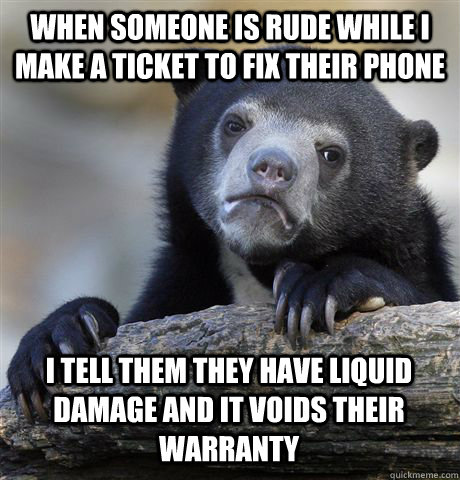 WHEN SOMEONE IS RUDE WHILE I MAKE A TICKET TO FIX THEIR PHONE I TELL THEM THEY HAVE LIQUID DAMAGE AND IT VOIDS THEIR WARRANTY  Confession Bear
