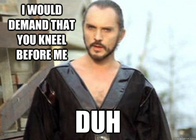 i would demand that you kneel before me duh  