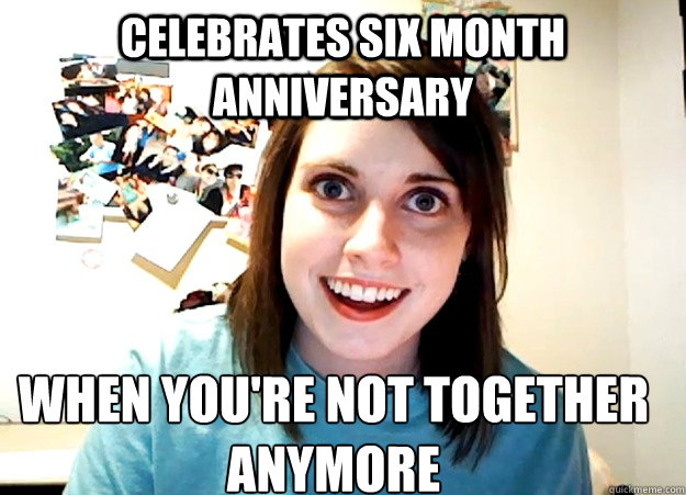 Celebrates six month anniversary when you're not together anymore  Overly Attached Girlfriend