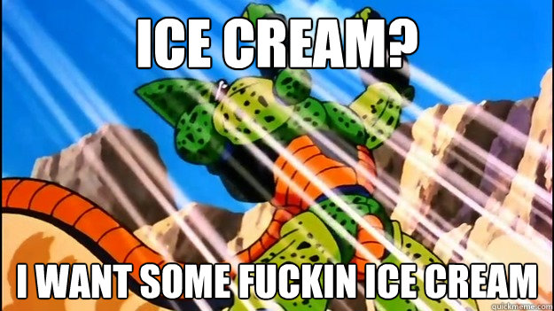 ICE CREAM? I WANT SOME FUCKIN ICE CREAM  