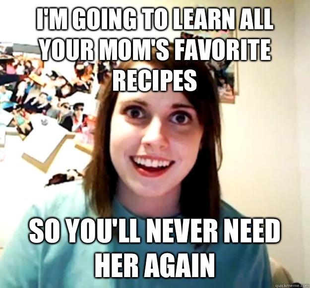 I'm going to learn all your mom's favorite recipes So you'll never need her again  Overly Attached Girlfriend