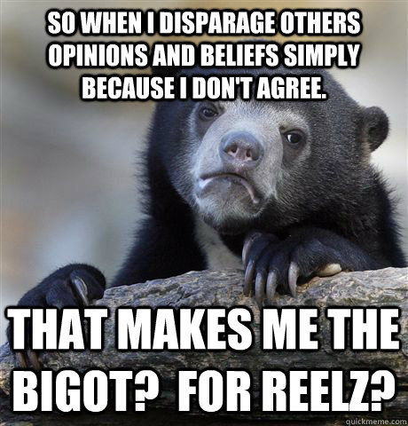 So when I disparage others opinions and beliefs simply because I don't agree. That makes ME the bigot?  For reelz? - So when I disparage others opinions and beliefs simply because I don't agree. That makes ME the bigot?  For reelz?  Confession Bear
