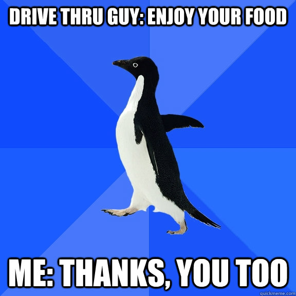drive thru guy: Enjoy your food Me: thanks, you too  Socially Awkward Penguin