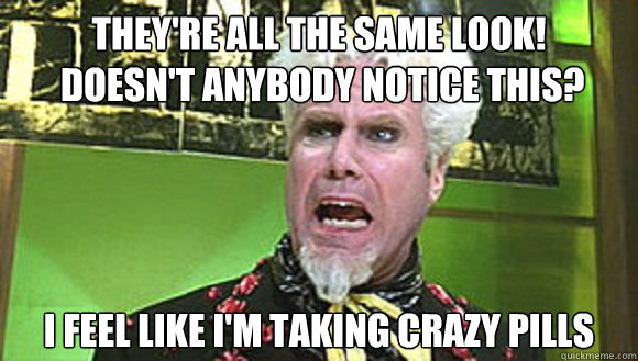 They're all the same look!
 Doesn't anybody notice this?  I feel like I'm taking crazy pills - They're all the same look!
 Doesn't anybody notice this?  I feel like I'm taking crazy pills  Angry mugatu