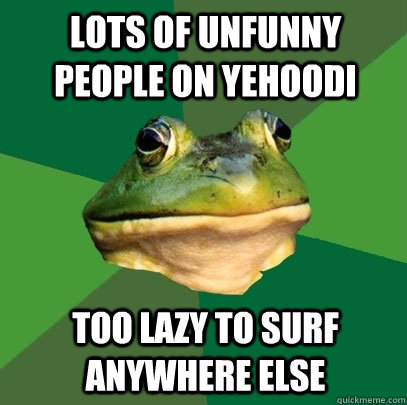 Lots of unfunny people on Yehoodi Too lazy to surf anywhere else  Foul Bachelor Frog