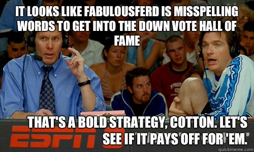 It looks like FabulousFerd is misspelling words to get into the down vote hall of fame That's a bold strategy, Cotton. Let's see if it pays off for 'em.  - It looks like FabulousFerd is misspelling words to get into the down vote hall of fame That's a bold strategy, Cotton. Let's see if it pays off for 'em.   Bold Strategy
