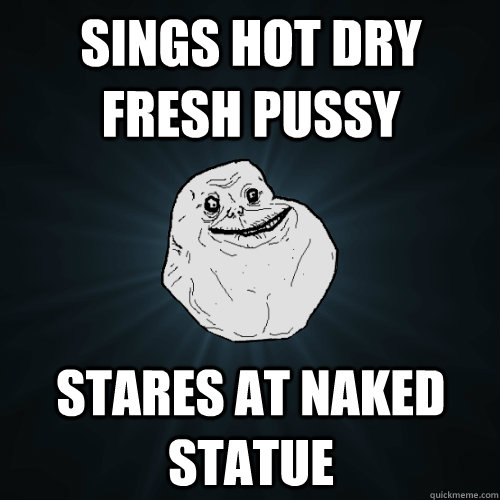 sings hot dry fresh pussy stares at naked statue  Forever Alone