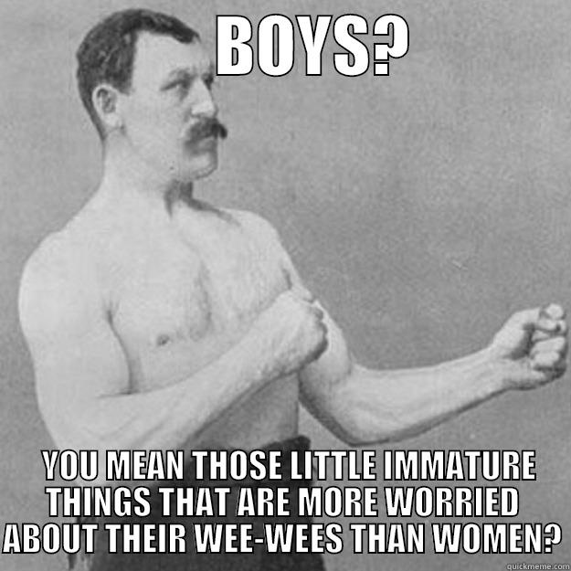                BOYS?               YOU MEAN THOSE LITTLE IMMATURE THINGS THAT ARE MORE WORRIED ABOUT THEIR WEE-WEES THAN WOMEN? overly manly man